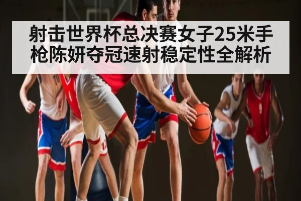 射击世界杯总决赛女子25米手枪陈妍夺冠速射稳定性全解析(c7c7 app)